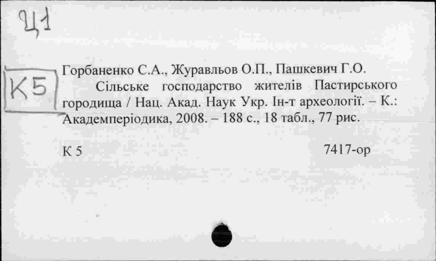 ﻿
КБ)
Горбаненко С.А., Журавльов О.П., Пашкевич Г.О.
Сільське господарство жителів Пастирського городища / Нац. Акад. Наук Укр. Ін-т археології. - К.:
’’Академперіодика, 2008. - 188 с., 18 табл., 77 рис.
К5
7417-ор